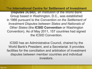 The International Centre for Settlement of Investment
    Disputes (ICSID), an institution of the World Bank
    Group based in Washington, D.C., was established
in 1966 pursuant to the Convention on the Settlement of
  Investment Disputes between States and Nationals of
   Other States (the ICSID Convention or Washington
Convention). As of May 2011, 157 countries had signed
                  the ICSID Convention.

  ICSID has an Administrative Council, chaired by the
 World Bank's President, and a Secretariat. It provides
facilities for the conciliation and arbitration of investment
   disputes between member countries and individual
                           investors.
 