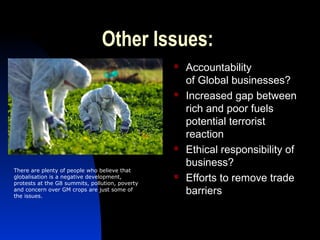 Other Issues:
 Accountability
of Global businesses?
 Increased gap between
rich and poor fuels
potential terrorist
reaction
 Ethical responsibility of
business?
 Efforts to remove trade
barriers
There are plenty of people who believe that
globalisation is a negative development,
protests at the G8 summits, pollution, poverty
and concern over GM crops are just some of
the issues.
 
