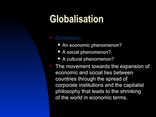 Globalisation
 Definition:
 An economic phenomenon?
 A social phenomenon?
 A cultural phenomenon?
 The movement towards the expansion of
economic and social ties between
countries through the spread of
corporate institutions and the capitalist
philosophy that leads to the shrinking
of the world in economic terms.
 
