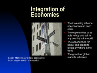 Integration of
Economies
 The increasing reliance
of economies on each
other
 The opportunities to be
able to buy and sell in
any country in the world
 The opportunities for
labour and capital to
locate anywhere in the
world
 The growth of global
markets in financeStock Markets are now accessible
from anywhere in the world!
 