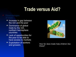 Trade versus Aid?
 Disadvantages
of trade:
 Increase in gap between
the rich and the poor
 Dominance of global
trade by the rich,
northern hemisphere
countries
 Lack of opportunities for
the poor to be able to
have access to markets
 Exploitation of workers
and growers
How far does trade help children like
these?
 
