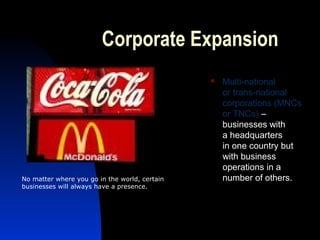Corporate Expansion
 Multi-national
or trans-national
corporations (MNCs
or TNCs) –
businesses with
a headquarters
in one country but
with business
operations in a
number of others.No matter where you go in the world, certain
businesses will always have a presence.
 