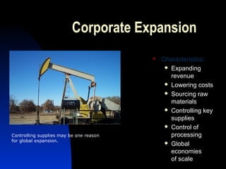 Corporate Expansion
 Characteristics:
 Expanding
revenue
 Lowering costs
 Sourcing raw
materials
 Controlling key
supplies
 Control of
processing
 Global
economies
of scale
Controlling supplies may be one reason
for global expansion.
 