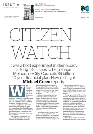 CITIZEN
WATCHIt was a bold experiment in democracy:
asking 43 citizens to help shape
Melbourne City Council’s $5 billion,
10-year financial plan. How did it go?
Michael Green reports.
W
hen
Shuwen
Ling re-
ceived the
letter from
the City of
Melbourne,
she
thought it was spam. Or maybe it was a
ﬁne? ‘‘It was on good-quality paper,’’
she says. ‘‘But when I read it carefully,
I thought: ‘This is pretty cool’.’’
Ling is nearly 20 years old and it is
three years since she left her home
town, a few hours from Kuala Lumpur,
Malaysia. She studies ﬁnance and civil
engineering at the University of Mel-
bourne and lives in an apartment near
the Vic Market.
She was one of 6500 people who
received the letter, 600 who respon-
ded, and, ﬁnally, 43 who were ran-
domly selected to reﬂect the city’s
demographics. Their task? To make
recommendations on the city council’s
budget for its ﬁrst ever 10-year ﬁnan-
cial plan – spending, in total, up to
$5 billion.
Citizens’ juries, such as this one,
are being used increasingly often
around the world. They are another
kind of representative democracy,
one that steers policy making away
from the entrenched positions of polit-
ical parties, lobbyists and squeaky
wheels, and towards the considered
voices of ordinary, well-informed
citizens.
In Melbourne, the ‘‘People’s Panel’’
was co-ordinated by the newDe-
mocracy Foundation, a not-for-proﬁt
research organisation that says it is
aiming to move our democracy out of
‘‘the continuous campaign cycle’’.
The panellists were posed this ques-
tion: ‘‘How can we remain one of the
most liveable cities in the world while
addressing our future ﬁnancial chal-
lenges?’’
The Age spoke to ﬁve of them, includ-
ing Ling, from the panel’s inception to
its aftermath. The process began in
August. In the following weeks, panel-
lists spent six Saturdays hearing evid-
ence from councillors, staff and
experts of their own choosing. They
read reports, did sums, asked ques-
tions, and wrangled over the answers.
It was a bigger commitment than
they’d expected, still most poured
themselves into the challenge. But
would the council act on their recom-
mendations?
When Maria Petricevic enters the
ﬁrst session, she feels a little intimid-
Copyright Agency licensed copy
(www.copyright.com.au)
Age, Melbourne
03 Dec 2014, by Michael Green
General News, page 16 - 1,682.00 cm²
Capital City Daily - circulation 130,767 (MTWTF--)
ID348566948 PAGE 1 of 5
 