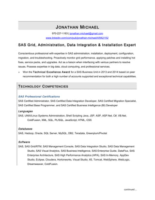 JONATHAN MICHAEL
970-227-1183 | jonathan.michael@gmail.com
www.linkedin.com/com/pub/jonathan-michael/4/842/152
SAS Grid, Administration, Data Integration & Installation Expert
Conscientious professional with expertise in SAS administration, installation, deployment, configuration,
migration, and troubleshooting. Proactively monitor grid performance, applying patches and installing hot
fixes, service packs, and upgrades. Act as a liaison when interfacing with various partners to resolve
issues. Possess expertise in big data, cloud computing, and professional services.
 Won the Technical Excellence Award for a SAS Business Unit in 2013 and 2014 based on peer
recommendation for both a high number of accounts supported and exceptional technical capabilities.
TECHNOLOGY COMPETENCIES
SAS Professional Certifications
SAS Certified Administrator, SAS Certified Data Integration Developer, SAS Certified Migration Specialist,
SAS Certified Base Programmer, and SAS Certified Business Intelligence (BI) Developer
Languages
SAS, UNIX/Linux Systems Administration, Shell Scripting Java, JSP, ASP, ASP.Net, C#, VB.Net,
ColdFusion, XML, SQL, PL/SQL, JavaScript, HTML, CSS
Databases
SAS, Hadoop, Oracle, SQL Server, MySQL, DB2, Teradata, Greenplum/Pivotal
Software
SAS, SAS Grid/RTM, SAS Management Console, SAS Data Integration Studio, SAS Data Management
Studio, SAS Visual Analytics, SAS Business Intelligence, SAS Enterprise Guide, DataFlux, SAS
Enterprise Architecture, SAS High Performance Analytics (HPA), SAS In-Memory, AppDev
Studio, Eclipse, Cloudera, Hortonworks, Visual Studio, IIS, Tomcat, WebSphere, WebLogic,
Dreamweaver, ColdFusion.
continued …
 