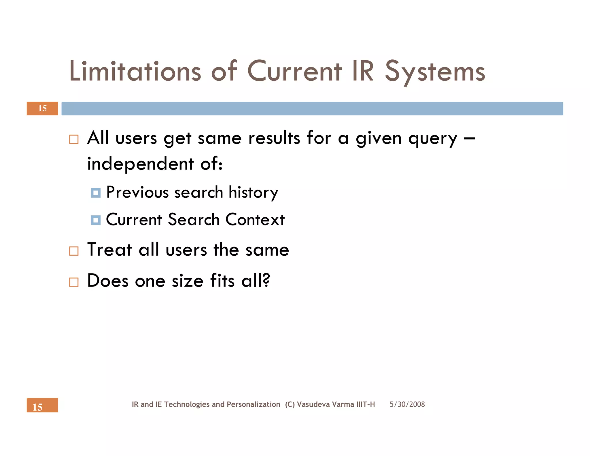 Limitations of Current IR Systems
 15


       All users get same results for a given query –
       independent of:
         Previous search history
         Current Search Context
       Treat all users the same
       Does one size fits all?




            IR and IE Technologies and Personalization (C) Vasudeva Varma IIIT-H   5/30/2008
15
 