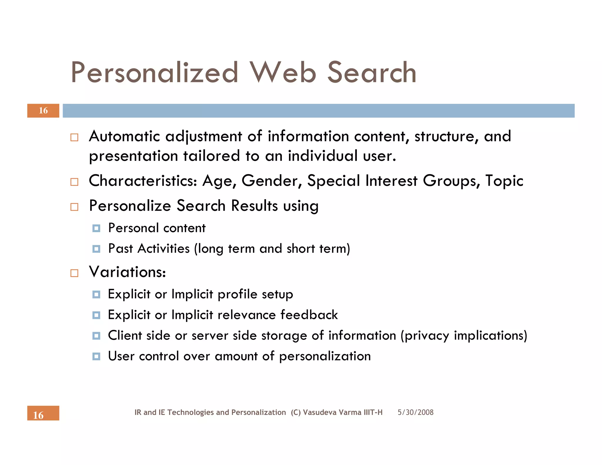 Personalized Web Search
 16


       Automatic adjustment of information content, structure, and
       presentation tailored to an individual user.
       Characteristics: Age, Gender, Special Interest Groups, Topic
       Personalize Search Results using
         Personal content
         Past Activities (long term and short term)
       Variations:
         Explicit or Implicit profile setup
         Explicit or Implicit relevance feedback
         Client side or server side storage of information (privacy implications)
         User control over amount of personalization


             IR and IE Technologies and Personalization (C) Vasudeva Varma IIIT-H   5/30/2008
16
 