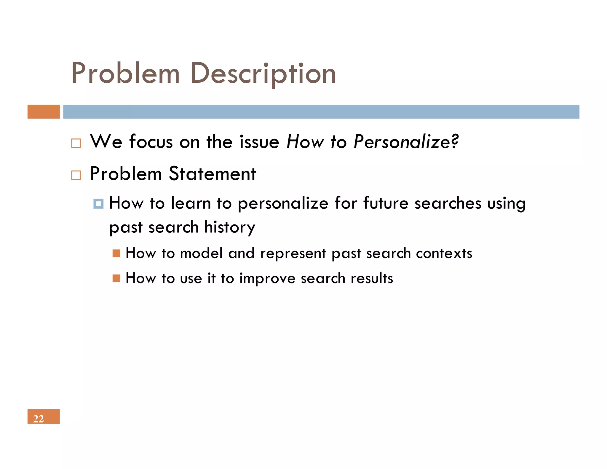 Problem Description
      We focus on the issue How to Personalize?
      Problem Statement
        How to learn to personalize for future searches using
        past search history
          How to model and represent past search contexts
          How to use it to improve search results




22
 