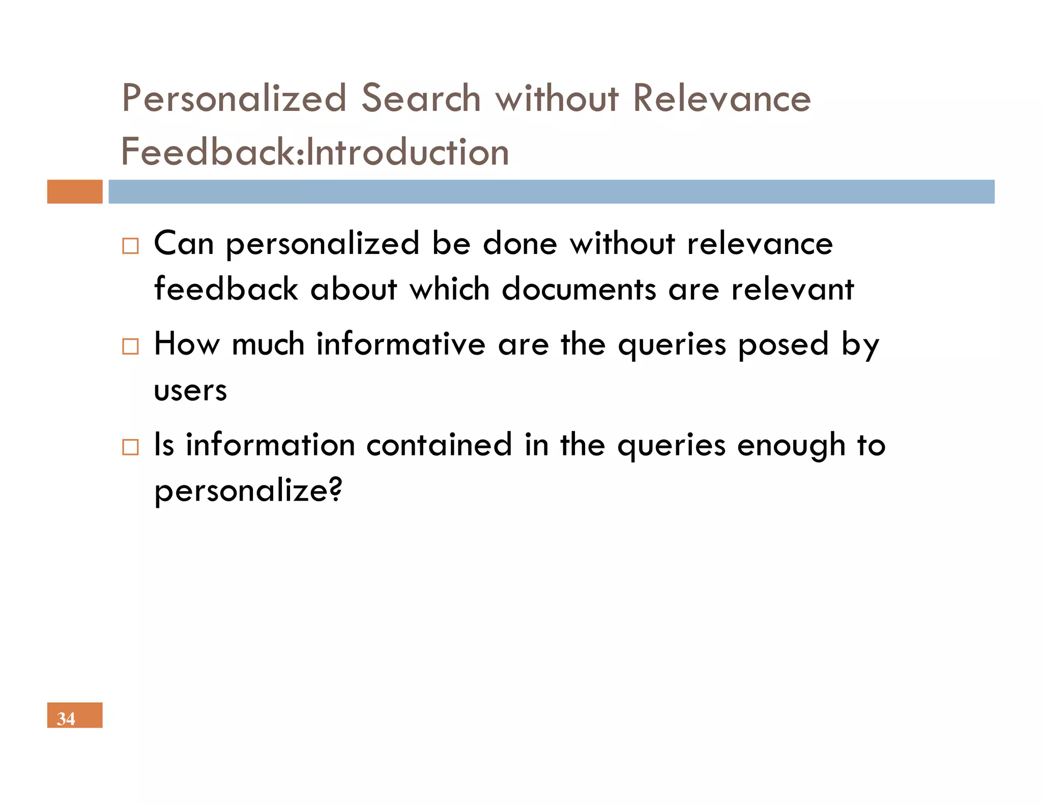 Personalized Search without Relevance
     Feedback:Introduction

      Can personalized be done without relevance
      feedback about which documents are relevant
      How much informative are the queries posed by
      users
      Is information contained in the queries enough to
      personalize?




34
 
