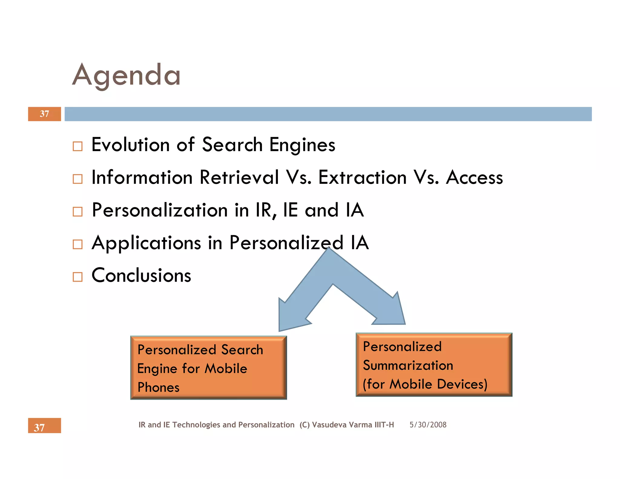 Agenda
 37


       Evolution of Search Engines
       Information Retrieval Vs. Extraction Vs. Access
       Personalization in IR, IE and IA
       Applications in Personalized IA
       Conclusions


            Personalized Search                                        Personalized
            Engine for Mobile                                          Summarization
            Phones                                                     (for Mobile Devices)

            IR and IE Technologies and Personalization (C) Vasudeva Varma IIIT-H   5/30/2008
37
 