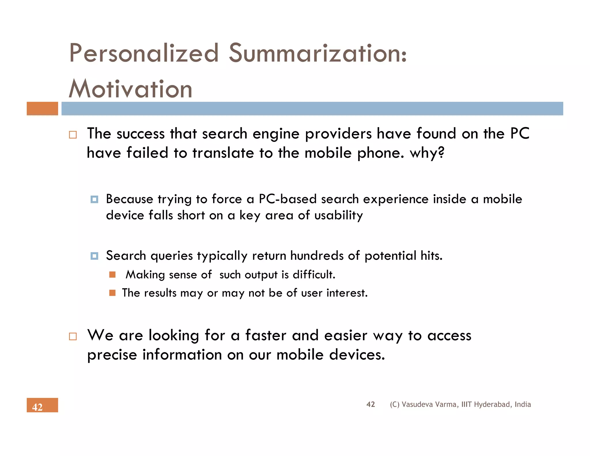 Personalized Summarization:
     Motivation
      The success that search engine providers have found on the PC
      have failed to translate to the mobile phone. why?

        Because trying to force a PC-based search experience inside a mobile
        device falls short on a key area of usability

        Search queries typically return hundreds of potential hits.
           Making sense of such output is difficult.
          The results may or may not be of user interest.


      We are looking for a faster and easier way to access
      precise information on our mobile devices.

                                                        42   (C) Vasudeva Varma, IIIT Hyderabad, India
42
 