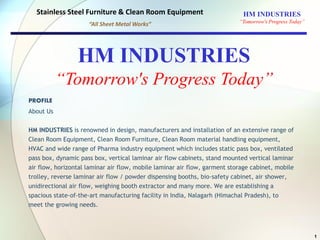 PROFILE
About Us
HM INDUSTRIES is renowned in design, manufacturers and installation of an extensive range of
Clean Room Equipment, Clean Room Furniture, Clean Room material handling equipment,
HVAC and wide range of Pharma industry equipment which includes static pass box, ventilated
pass box, dynamic pass box, vertical laminar air flow cabinets, stand mounted vertical laminar
air flow, horizontal laminar air flow, mobile laminar air flow, garment storage cabinet, mobile
trolley, reverse laminar air flow / powder dispensing booths, bio-safety cabinet, air shower,
unidirectional air flow, weighing booth extractor and many more. We are establishing a
spacious state-of-the-art manufacturing facility in India, Nalagarh (Himachal Pradesh), to
meet the growing needs.
1
HM INDUSTRIES
“Tomorrow's Progress Today”
Stainless Steel Furniture & Clean Room Equipment
“All Sheet Metal Works”
HM INDUSTRIES
“Tomorrow's Progress Today”
 