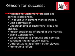 Reason for success:
 Maximizing Customers’ product and
 service experiences.
  In touch with current market trends.
 Cost optimization.
 Understanding of customers’ likes and
 dislikes.
 Proper positioning of brand in the market.
 Brand Consistency.
 Value Addition to products and services.
 Targeting the infrequent users.
 Differentiating itself from other players.
 Promotional offers.
 