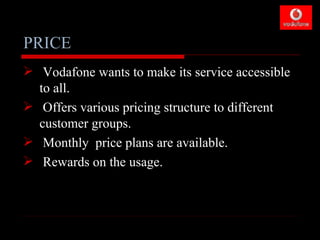 PRICE
 Vodafone wants to make its service accessible
  to all.
 Offers various pricing structure to different
  customer groups.
 Monthly price plans are available.
 Rewards on the usage.
 