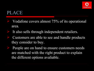 PLACE
 Vodafone covers almost 75% of its operational
  area.
 It also sells through independent retailers.
 Customers are able to see and handle products
  they consider to buy.
 People are on hand to ensure customers needs
  are matched with the right product to explain
  the different options avaliable.
 
