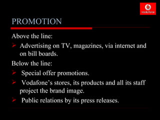 PROMOTION
Above the line:
 Advertising on TV, magazines, via internet and
  on bill boards.
Below the line:
 Special offer promotions.
 Vodafone’s stores, its products and all its staff
  project the brand image.
 Public relations by its press releases.
 