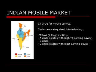INDIAN MOBILE MARKET
         23 circle for mobile service.

         Circles are categorised into following:

         -Metros (4 largest cities)
         - A circle (states with highest earning power)
         - B circle
         - C circle (states with least earning power)
 