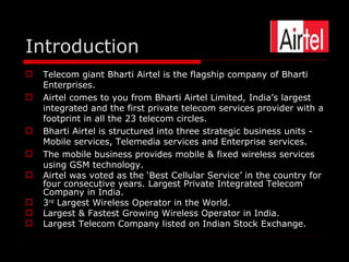 Introduction
   Telecom giant Bharti Airtel is the flagship company of Bharti
    Enterprises.
   Airtel comes to you from Bharti Airtel Limited, India’s largest
    integrated and the first private telecom services provider with a
    footprint in all the 23 telecom circles.
   Bharti Airtel is structured into three strategic business units -
    Mobile services, Telemedia services and Enterprise services.
   The mobile business provides mobile & fixed wireless services
    using GSM technology.
   Airtel was voted as the ‘Best Cellular Service’ in the country for
    four consecutive years. Largest Private Integrated Telecom
    Company in India.
   3rd Largest Wireless Operator in the World.
   Largest & Fastest Growing Wireless Operator in India.
   Largest Telecom Company listed on Indian Stock Exchange.
 