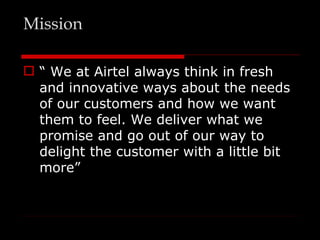 Mission

 “ We at Airtel always think in fresh
  and innovative ways about the needs
  of our customers and how we want
  them to feel. We deliver what we
  promise and go out of our way to
  delight the customer with a little bit
  more”
 