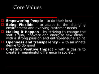 Core Values

 Empowering People - to do their best
 Being Flexible - to adapt to the changing
  environment and evolving customer needs
 Making it Happen - by striving to change the
  status quo, innovate and energize new ideas
  with a strong passion and entrepreneurial spirit
 Openness and transparency - with an innate
  desire to do good
 Creating Positive Impact – with a desire to
  create a meaningful difference in society.
 