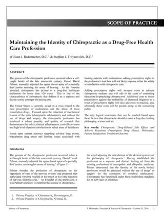Maintaining the Identity of Chiropractic as a Drug-Free Health
Care Profession
William J. Rademacher, D.C.1
& Stephan J. Troyanovich, D.C.2
__________________________________________________________________________________________
ABSTRACT
The genesis of the chiropractic profession occurred when a self-
taught healer of the late nineteenth century, Daniel David
Palmer, manually adjusted the upper dorsal spine of a partially
deaf janitor restoring his sense of hearing. As the Founder
intended, chiropractic has existed as a drug-free healthcare
profession for better than 120 years. This is one of the
characteristics of chiropractic that defines it as a separate and
distinct entity amongst the healing arts.
The United States is currently awash in a crisis related to the
over prescription of medications and the abuse of those
prescription drugs. Focused upon the reduction of mechanical
lesions of the spine (chiropractic subluxation), and without the
use of drugs and surgery, the chiropractic profession has
produced a robust quantity and quality of research that
demonstrates the safety, clinical effectiveness, cost-effectiveness
and high level of patient satisfaction in select areas of healthcare.
Based upon current statistics regarding adverse drug events,
prescription drug abuse and liability issues associated with
treating patients with medications, adding prescriptive rights to
the profession’s tool box will not likely improve either the safety
or satisfaction with chiropractic care.
Adding prescriptive rights will increase costs to educate
chiropractic students and will add to the costs of continuing
education for practicing chiropractors. Additional costs to insure
practitioners against the probability of increased litigation as a
result of prescriptive rights will also add costs to practice, and,
ultimately those costs will be passed along to the consuming
public.
The only logical conclusion that can be reached based upon
these facts is that chiropractic should remain a drug-free healing
philosophy, science and art.
Key words: Chiropractic, Drug-Related Side Effects and
Adverse Reactions, Prescription Drug Misuse, Philosophy,
Patient Satisfaction, Treatment Outcome
____________________________________________________________________________________________________________
Introduction
The genesis of the chiropractic profession occurred when a
self-taught healer of the late nineteenth century, Daniel David
Palmer, manually adjusted the upper dorsal spine of a partially
deaf janitor, restoring his sense of hearing.1
(Figure 1)
Palmer founded the profession of chiropractic on the
hypothesis of tone of the nervous system1
and proposed that
subluxated vertebra resulted in too much or too little function
of nervous transmissions.1
As Founder of the profession, it
was Palmer's purview to establish the science of chiropractic,
the art of adjusting the articulations of the skeletal system and
the philosophy of chiropractic.1
Having established the
profession as a separate and distinct healing art from the
existing professions of osteopathic and allopathic medicine,
Palmer determined that the identity of his newly birthed
profession would be practiced without the use of drugs1
or
surgery for the correction of vertebral subluxation.1
Chiropractic has functioned under these established standards
for its 120 years of existence.
SCOPE OF PRACTICE
1. Private Practice of Chiropractic, Bloomington, IL
2. Private Practice of Chiropractic, Normal, IL
Identity of Chiropractic J. Philosophy, Principles & Practice of Chiropractic – October 31, 2016 11
 