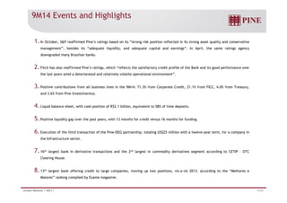 9M14 Events and Highlights 
1. In October, SP reaffirmed Pine’s ratings based on its “strong risk position reflected in its strong asset quality and conservative 
management”, besides its “adequate liquidity, and adequate capital and earnings”. In April, the same ratings agency 
downgraded many Brazilian banks. 
2. Fitch has also reaffirmed Pine’s ratings, which “reflects the satisfactory credit profile of the Bank and its good performance over 
the last years amid a deteriorated and relatively volatile operational environment”. 
3. Positive contributions from all business lines in the 9M14: 71.3% from Corporate Credit, 21.1% from FICC, 4.0% from Treasury, 
and 3.6% from Pine Investimentos. 
4. Liquid balance sheet, with cash position of R$2.1 billion, equivalent to 58% of time deposits. 
5. Positive liquidity gap over the past years, with 13 months for credit versus 16 months for funding. 
6. Execution of the third transaction of the Pine-DEG partnership, totaling US$25 million with a twelve-year term, for a company in 
the Infrastructure sector. 
7. 16th largest bank in derivative transactions and the 2nd largest in commodity derivatives segment according to CETIP – OTC 
Clearing House. 
8. 13th largest bank offering credit to large companies, moving up two positions, vis-a-vis 2013, according to the “Melhores e 
Maiores” ranking compiled by Exame magazine. 
Investor Relations | 3Q14 | 14/29 
 