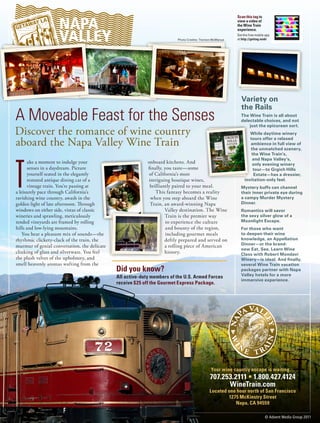 NAPA
                                                                                                           Scan this tag to
                                                                                                           view a video of
                                                                                                           the Wine Train


                    VALLEY
                                                                                                           experience.
                                                                                                           Get the free mobile app
                                                                          Photo Credits: Trenton McManus   at http://gettag.mobi




                                                                                                             Variety on
                                                                                                             the Rails
A Moveable Feast for the Senses                                                                              The Wine Train is all about
                                                                                                             delectable choices, and not
                                                                                                                 just the epicurean sort.
Discover the romance of wine country                                                                               While daytime winery

aboard the Napa Valley Wine Train                                                                                  tours offer a relaxed
                                                                                                                   ambience in full view of
                                                                                                                   the unmatched scenery,
                                                                                                                    the Wine Train’s,




T
                                                                                                                    and Napa Valley’s,
      ake a moment to indulge your                          onboard kitchens. And                                   only evening winery
       senses in a daydream. Picture                        finally, you taste—some                                  tour—to Grgich Hills
      yourself seated in the elegantly                      of California’s most                                     Estate—has a dressier,
      restored antique dining car of a                      intriguing boutique wines,                          invitation-only feel.
      vintage train. You’re passing at                       brilliantly paired to your meal.                Mystery buffs can channel
a leisurely pace through California’s                           This fantasy becomes a reality               their inner private eye during
ravishing wine country, awash in the                         when you step aboard the Wine                   a campy Murder Mystery
golden light of late afternoon. Through                      Train, an award-winning Napa                    Dinner.
windows on either side, vistas of classic                            Valley destination. The Wine            Romantics will savor
wineries and sprawling, meticulously                                 Train is the premier way                the sexy silver glow of a
tended vineyards are framed by rolling                                to experience the culture              Moonlight Escape.
hills and low-lying mountains.                                        and bounty of the region,              For those who want
    You hear a pleasant mix of sounds—the                             including gourmet meals                to deepen their wine
rhythmic clickety-clack of the train, the                            deftly prepared and served on           knowledge, an Appellation
murmur of genial conversation, the delicate                          a rolling piece of American             Dinner—or the brand-
                                                                                                             new Eat, See, Learn Wine
clinking of glass and silverware. You feel                           history.                                Class with Robert Mondavi
the plush velvet of the upholstery, and                                                                      Winery—is ideal. And finally,
smell heavenly aromas wafting from the                                                                       several Wine Train vacation
                                              Did you know?                                                  packages partner with Napa
                                                                                                             Valley hotels for a more
                                              All active-duty members of the U.S. Armed Forces
                                                                                                             immersive experience.
                                              receive $25 off the Gourmet Express Package.




                                                                                               Your wine country escape is waiting…
                                                                                              707.253.2111 • 1.800.427.4124
                                                                                                    WineTrain.com
                                                                                              Located one hour north of San Francisco
                                                                                                      1275 McKinstry Street
                                                                                                         Napa, CA 94559

                                                                                                                              © Advent Media Group 2011
 