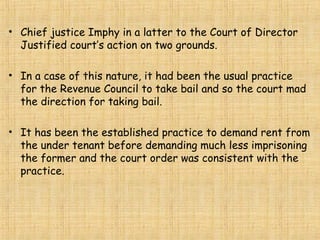 • Chief justice Imphy in a latter to the Court of Director
Justified court’s action on two grounds.
• In a case of this nature, it had been the usual practice
for the Revenue Council to take bail and so the court mad
the direction for taking bail.
• It has been the established practice to demand rent from
the under tenant before demanding much less imprisoning
the former and the court order was consistent with the
practice.
 