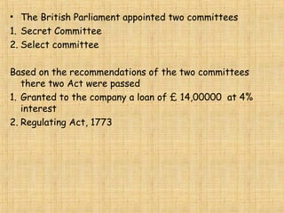 • The British Parliament appointed two committees
1. Secret Committee
2. Select committee
Based on the recommendations of the two committees
there two Act were passed
1. Granted to the company a loan of £ 14,00000 at 4%
interest
2. Regulating Act, 1773
 