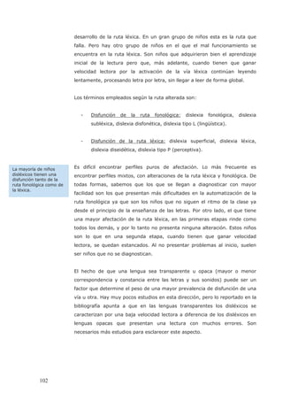 desarrollo de la ruta léxica. En un gran grupo de niños esta es la ruta que
falla. Pero hay otro grupo de niños en el que el mal funcionamiento se
encuentra en la ruta léxica. Son niños que adquirieron bien el aprendizaje
inicial de la lectura pero que, más adelante, cuando tienen que ganar
velocidad lectora por la activación de la vía léxica continúan leyendo
lentamente, procesando letra por letra, sin llegar a leer de forma global.
Los términos empleados según la ruta alterada son:
- Disfunción de la ruta fonológica: dislexia fonológica, dislexia
subléxica, dislexia disfonética, dislexia tipo L (lingüística).
- Disfunción de la ruta léxica: dislexia superficial, dislexia léxica,
dislexia diseidética, dislexia tipo P (perceptiva).
Es difícil encontrar perfiles puros de afectación. Lo más frecuente es
encontrar perfiles mixtos, con alteraciones de la ruta léxica y fonológica. De
todas formas, sabemos que los que se llegan a diagnosticar con mayor
facilidad son los que presentan más dificultades en la automatización de la
ruta fonológica ya que son los niños que no siguen el ritmo de la clase ya
desde el principio de la enseñanza de las letras. Por otro lado, el que tiene
una mayor afectación de la ruta léxica, en las primeras etapas rinde como
todos los demás, y por lo tanto no presenta ninguna alteración. Estos niños
son lo que en una segunda etapa, cuando tienen que ganar velocidad
lectora, se quedan estancados. Al no presentar problemas al inicio, suelen
ser niños que no se diagnostican.
El hecho de que una lengua sea transparente u opaca (mayor o menor
correspondencia y constancia entre las letras y sus sonidos) puede ser un
factor que determine el peso de una mayor prevalencia de disfunción de una
vía u otra. Hay muy pocos estudios en esta dirección, pero lo reportado en la
bibliografía apunta a que en las lenguas transparentes los disléxicos se
caracterizan por una baja velocidad lectora a diferencia de los disléxicos en
lenguas opacas que presentan una lectura con muchos errores. Son
necesarios más estudios para esclarecer este aspecto.
La mayoría de niños
disléxicos tienen una
disfunción tanto de la
ruta fonológica como de
la léxica.
102
 