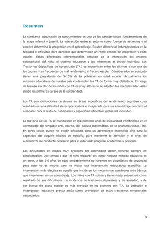 Resumen
La constante adquisición de conocimientos es una de las características fundamentales de
la etapa infantil y juvenil. La interacción entre el entorno como fuente de estímulos y el
cerebro determina la progresión en el aprendizaje. Existen diferencias interpersonales en la
facilidad o dificultad para aprender que determinan un ritmo distinto de progresión y éxito
escolar. Estas diferencias interpersonales resultan de la interacción del entorno
sociocultural del niño, el sistema educativo y las inherentes al propio individuo. Los
Trastornos Específicos de Aprendizaje (TA) se encuentran entre las últimas y son una de
las causas mas frecuentes de mal rendimiento y fracaso escolar. Considerados en conjunto
tienen una prevalencia del 5-15% de la población en edad escolar. Actualmente los
sistemas educativos de nuestro país contemplan los TA de forma muy deficitaria. El riesgo
de fracaso escolar de los niños con TA es muy alto si no se adoptan las medidas adecuadas
desde los primeros cursos de la escolaridad.
Los TA son disfunciones cerebrales en áreas específicas del rendimiento cognitivo cuyo
resultado es una dificultad desproporcionada e inesperada para un aprendizaje concreto al
comparar con el resto de habilidades y capacidad intelectual global del individuo.
La mayoría de los TA se manifiestan en los primeros años de escolaridad interfiriendo en el
aprendizaje del lenguaje oral, escrito, del cálculo matemático, de la grafomotricidad, etc.
En otros casos puede no existir dificultad para un aprendizaje específico sino para la
capacidad de adquirir hábitos de estudio, para mantener la atención y el nivel de
autocontrol de conducta necesario para el adecuado progreso académico y personal.
Las dificultades en etapas muy precoces del aprendizaje deben tenerse siempre en
consideración. Dar tiempo a que “el niño madure” sin tomar ninguna medida educativa es
un error. A los 5-6 años de edad probablemente no haremos un diagnóstico de seguridad
pero esto no es motivo para no iniciar una intervención reeducativa específica. La
intervención más efectiva es aquella que incide en los mecanismos cerebrales más básicos
que intervienen en un aprendizaje. Los niños con TA sufren y tienen baja autoestima como
resultado de sus dificultades. La incidencia de trastornos depresivos y de ansiedad, y de
intervención educativa precoz actúa como prevención de estos trastornos emocionales
secundarios.
9
ser blanco de acoso escolar es más elevada en los alumnos con TA. La detección e
 