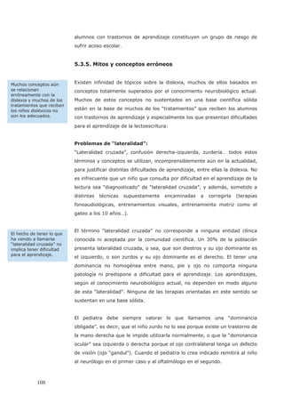 alumnos con trastornos de aprendizaje constituyen un grupo de riesgo de
sufrir acoso escolar.
5.3.5. Mitos y conceptos erróneos
Existen infinidad de tópicos sobre la dislexia, muchos de ellos basados en
conceptos totalmente superados por el conocimiento neurobiológico actual.
Muchos de estos conceptos no sustentados en una base científica sólida
están en la base de muchos de los “tratamientos” que reciben los alumnos
con trastornos de aprendizaje y especialmente los que presentan dificultades
para el aprendizaje de la lectoescritura:
Problemas de “lateralidad”:
“Lateralidad cruzada”, confusión derecha-izquierda, zurdería… todos estos
términos y conceptos se utilizan, incomprensiblemente aún en la actualidad,
para justificar distintas dificultades de aprendizaje, entre ellas la dislexia. No
es infrecuente que un niño que consulta por dificultad en el aprendizaje de la
lectura sea “diagnosticado” de “lateralidad cruzada”, y además, sometido a
distintas técnicas supuestamente encaminadas a corregirla (terapias
fonoaudiológicas, entrenamientos visuales, entrenamiento motriz como el
gateo a los 10 años…).
El término “lateralidad cruzada” no corresponde a ninguna entidad clínica
conocida ni aceptada por la comunidad científica. Un 30% de la población
presenta lateralidad cruzada, o sea, que son diestros y su ojo dominante es
el izquierdo, o son zurdos y su ojo dominante es el derecho. El tener una
dominancia no homogénea entre mano, pie y ojo no comporta ninguna
patología ni predispone a dificultad para el aprendizaje. Los aprendizajes,
según el conocimiento neurobiológico actual, no dependen en modo alguno
de esta “lateralidad”. Ninguna de las terapias orientadas en este sentido se
sustentan en una base sólida.
El pediatra debe siempre valorar lo que llamamos una “dominancia
obligada”, es decir, que el niño zurdo no lo sea porque existe un trastorno de
la mano derecha que le impide utilizarla normalmente, o que la “dominancia
ocular” sea izquierda o derecha porque el ojo contralateral tenga un defecto
de visión (ojo “gandul”). Cuando el pediatra lo crea indicado remitirá al niño
al neurólogo en el primer caso y al oftalmólogo en el segundo.
Muchos conceptos aún
se relacionan
erróneamente con la
dislexia y muchos de los
tratamientos que reciben
los niños disléxicos no
son los adecuados.
El hecho de tener lo que
ha venido a llamarse
“lateralidad cruzada” no
implica tener dificultad
para el aprendizaje.
108
 