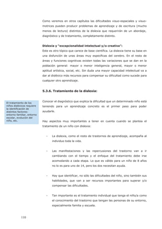 Como veremos en otros capítulos las dificultades visuo-espaciales y visuo-
motrices pueden producir problemas de aprendizaje y de escritura (mucho
diagnóstico y de tratamiento, completamente distinto.
Dislexia y “excepcionalidad intelectual y/o creativa”:
Este es otro tópico que carece de base científica. La dislexia tiene su base en
una disfunción de unas áreas muy específicas del cerebro. En el resto de
áreas y funciones cognitivas existen todas las variaciones que se dan en la
población general: mayor o menor inteligencia general, mayor o menor
aptitud artística, social, etc. Sin duda una mayor capacidad intelectual va a
dar al disléxico más recursos para compensar su dificultad como sucede para
cualquier otro aprendizaje.
5.3.6. Tratamiento de la dislexia:
Conocer el diagnóstico que explica la dificultad que un determinado niño está
teniendo para un aprendizaje concreto es el primer paso para poder
ayudarle.
Hay aspectos muy importantes a tener en cuenta cuando se plantea el
tratamiento de un niño con dislexia:
- La dislexia, como el resto de trastornos de aprendizaje, acompaña al
individuo toda la vida.
- Las manifestaciones y las repercusiones del trastorno van a ir
cambiando con el tiempo y el enfoque del tratamiento debe irse
acomodando a cada etapa. Lo que es válido para un niño de 8 años
no lo es para uno de 14, pero los dos necesitan ayuda.
- Hay que identificar, no sólo las dificultades del niño, sino también sus
habilidades, que van a ser recursos importantes para superar y/o
compensar las dificultades.
- Tan importante es el tratamiento individual que tenga el niño/a como
el conocimiento del trastorno que tengan las personas de su entorno,
especialmente familia y escuela.
El tratamiento de los
niños disléxicos requiere
la identificación de
distintos factores:
entorno familiar, entorno
escolar, evolución del
niño, etc.
110
menos de lectura) distintos de la dislexia que requerirán de un abordaje,
 