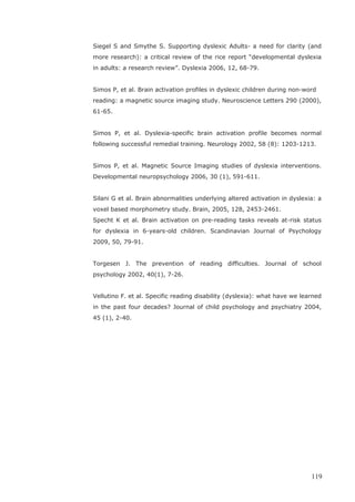 Siegel S and Smythe S. Supporting dyslexic Adults- a need for clarity (and
more research): a critical review of the rice report “developmental dyslexia
in adults: a research review”. Dyslexia 2006, 12, 68-79.
Simos P, et al. Brain activation profiles in dyslexic children during non-word
reading: a magnetic source imaging study. Neuroscience Letters 290 (2000),
61-65.
Simos P, et al. Dyslexia-specific brain activation profile becomes normal
following successful remedial training. Neurology 2002, 58 (8): 1203-1213.
Simos P, et al. Magnetic Source Imaging studies of dyslexia interventions.
Developmental neuropsychology 2006, 30 (1), 591-611.
Silani G et al. Brain abnormalities underlying altered activation in dyslexia: a
voxel based morphometry study. Brain, 2005, 128, 2453-2461.
Specht K et al. Brain activation on pre-reading tasks reveals at-risk status
for dyslexia in 6-years-old children. Scandinavian Journal of Psychology
2009, 50, 79-91.
Torgesen J. The prevention of reading difficulties. Journal of school
psychology 2002, 40(1), 7-26.
Vellutino F. et al. Specific reading disability (dyslexia): what have we learned
in the past four decades? Journal of child psychology and psychiatry 2004,
45 (1), 2-40.
119
 