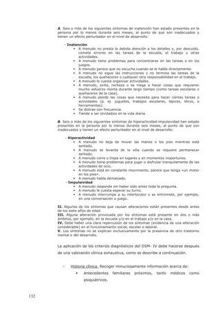 A. Seis o más de los siguientes síntomas de inatención han estado presentes en la
persona por lo menos durante seis meses, al punto de que son inadecuados y
tienen un efecto perturbador en el nivel de desarrollo:
- Inatención
A menudo no presta la debida atención a los detalles o, por descuido,
comete errores en las tareas de la escuela, el trabajo y otras
actividades.
A menudo tiene problemas para concentrarse en las tareas o en los
juegos.
A menudo parece que no escucha cuando se le habla directamente.
A menudo no sigue las instrucciones y no termina las tareas de la
escuela, los quehaceres o cualquier otra responsabilidad en el trabajo.
A menudo le cuesta organizar actividades.
A menudo, evita, rechaza o se niega a hacer cosas que requieren
mucho esfuerzo menta durante largo tiempo (como tareas escolares o
quehaceres de la casa).
A menudo pierde las cosas que necesita para hacer ciertas tareas o
actividades (p. ej. juguetes, trabajos escolares, lápices, libros, o
herramientas).
Se distrae con frecuencia.
Tiende a ser olvidadizo en la vida diaria.
B. Seis o más de los siguientes síntomas de hiperactividad-impulsividad han estado
presentes en la persona por lo menos durante seis meses, al punto de que son
inadecuados y tienen un efecto perturbador en el nivel de desarrollo:
- Hiperactividad
A menudo no deja de mover las manos o los pies mientras está
sentado.
A menudo se levanta de la silla cuando se requiere permanecer
sentado.
A menudo corre o trepa en lugares y en momentos inoportunos.
A menudo tiene problemas para jugar o disfrutar tranquilamente de las
actividades de ocio.
A menudo está en constante movimiento, parece que tenga «un motor
en los pies».
A menudo habla demasiado.
- Impulsividad
A menudo responde sin haber oído antes toda la pregunta.
A menudo le cuesta esperar su turno.
A menudo interrumpe a su interlocutor o se entromete, por ejemplo,
en una conversación o juego.
II. Algunos de los síntomas que causan alteraciones están presentes desde antes
de los siete años de edad.
III. Alguna alteración provocada por los síntomas está presente en dos o más
ámbitos, por ejemplo, en la escuela y/o en el trabajo y/o en la casa.
IV. Debe haber una clara repercusión de los síntomas (evidencia de una alteración
considerable) en el funcionamiento social, escolar o laboral.
V. Los síntomas no se explican exclusivamente por la presencia de otro trastorno
mental o del desarrollo.
La aplicación de los criterios diagnósticos del DSM- IV debe hacerse después
de una valoración clínica exhaustiva, como se describe a continuación.
- Historia clínica. Recoger minuciosamente información acerca de:
Antecedentes familiares próximos, tanto médicos como
psiquiátricos.
132
 