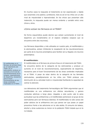En muchos casos la respuesta al tratamiento es tan espectacular y rápida
que sorprende a los padres y profesores. Esto es así en los niños con un alto
nivel de impulsividad e hiperactividad. En los chicos que presentan sólo
inatención, la respuesta puede ser menos evidente y variable entre unos
chicos y otros.
¿Cómo actúan los fármacos en el TDAH?
De forma esquemática puede decirse que actúan aumentando el nivel de
dopamina y/o noradrenalina en el espacio sináptico (espacio que se
encuentra entre dos neuronas).
Los fármacos disponibles y más utilizados en nuestro país, el metilfenidato y
la atomoxetina, actúan inhibiendo la recaptación de los neurotransmisores
por parte de la neurona presináptica para facilitar así su llegada a la neurona
postsináptica.
El metilfenidato:
El metilfenidato es el fármaco de primera línea en el tratamiento del TDAH.
Se encuentra dentro de la categoría de los estimulantes y produce un
aumento en el nivel de neurotransmisores, especialmente de dopamina,
necesarios para el buen funcionamiento de las áreas cerebrales implicadas
en el TDAH. A pesar de estar dentro de la categoría de los llamados
estimulantes, paradójicamente en los niños con TDAH produce una
disminución de su actividad motriz e impulsividad facilitando la capacidad de
centrar la atención.
Los detractores del tratamiento farmacológico del TDAH argumentan que el
metilfenidato es una anfetamina con efectos secundarios, y genera
conductas adictivas a largo plazo. Llegados a este punto vale la pena
puntualizar que las anfetaminas y el metilfenidato pertenecen al grupo de los
estimulantes pero son fármacos distintos. El metilfenidato no sólo carece del
poder adictivo de la anfetamina sino que parece ser que posee un papel
preventivo frente a las adicciones en la vida adulta. El consumo de tabaco,
alcohol y otras sustancias es menor en la población TDAH tratada que en la
no tratada.
El metilfenidato es el
fármaco de primera línea
en el tratamiento del
TDAH. Es un
estimulante, produce un
aumento en el nivel de
neurotransmisores de la
sinapsis, especialmente
de dopamina, necesarios
para el buen
funcionamiento de las
áreas cerebrales
implicadas en el TDAH.
139
 