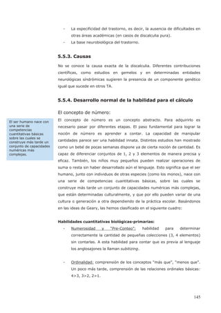 145
- La especificidad del trastorno, es decir, la ausencia de dificultades en
otras áreas académicas (en casos de discalculia pura).
- La base neurobiológica del trastorno.
5.5.3. Causas
No se conoce la causa exacta de la discalculia. Diferentes contribuciones
científicas, como estudios en gemelos y en determinadas entidades
neurológicas síndrómicas sugieren la presencia de un componente genético
igual que sucede en otros TA.
5.5.4. Desarrollo normal de la habilidad para el cálculo
El concepto de número:
El concepto de número es un concepto abstracto. Para adquirirlo es
necesario pasar por diferentes etapas. El paso fundamental para lograr la
noción de número es aprender a contar. La capacidad de manipular
cantidades parece ser una habilidad innata. Distintos estudios han mostrado
como un bebé de pocas semanas dispone ya de cierta noción de cantidad. Es
capaz de diferenciar conjuntos de 1, 2 y 3 elementos de manera precisa y
eficaz. También, los niños muy pequeños pueden realizar operaciones de
suma o resta sin haber desarrollado aún el lenguaje. Esto significa que el ser
humano, junto con individuos de otras especies (como los monos), nace con
una serie de competencias cuantitativas básicas, sobre las cuales se
construye más tarde un conjunto de capacidades numéricas más complejas,
que están determinadas culturalmente, y que por ello pueden variar de una
cultura o generación a otra dependiendo de la práctica escolar. Basándonos
en las ideas de Geary, las hemos clasificado en el siguiente cuadro:
Habilidades cuantitativas biológicas-primarias:
- Numerosidad y “Pre-Conteo”: habilidad para determinar
correctamente la cantidad de pequeñas colecciones (3, 4 elementos)
sin contarlas. A esta habilidad para contar que es previa al lenguaje
los anglosajones la llaman subitizing.
- Ordinalidad: comprensión de los conceptos “más que”, “menos que”.
Un poco más tarde, comprensión de las relaciones ordinales básicas:
4>3, 3>2, 2>1.
El ser humano nace con
una serie de
competencias
cuantitativas básicas
sobre las cuales se
construye más tarde un
conjunto de capacidades
numéricas más
complejas.
 