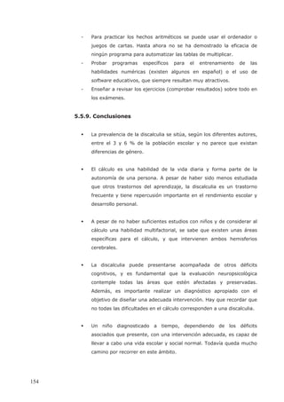 - Para practicar los hechos aritméticos se puede usar el ordenador o
juegos de cartas. Hasta ahora no se ha demostrado la eficacia de
ningún programa para automatizar las tablas de multiplicar.
- Probar programas específicos para el entrenamiento de las
habilidades numéricas (existen algunos en español) o el uso de
software educativos, que siempre resultan muy atractivos.
- Enseñar a revisar los ejercicios (comprobar resultados) sobre todo en
los exámenes.
5.5.9. Conclusiones
La prevalencia de la discalculia se sitúa, según los diferentes autores,
entre el 3 y 6 % de la población escolar y no parece que existan
diferencias de género.
El cálculo es una habilidad de la vida diaria y forma parte de la
autonomía de una persona. A pesar de haber sido menos estudiada
que otros trastornos del aprendizaje, la discalculia es un trastorno
frecuente y tiene repercusión importante en el rendimiento escolar y
desarrollo personal.
A pesar de no haber suficientes estudios con niños y de considerar al
cálculo una habilidad multifactorial, se sabe que existen unas áreas
específicas para el cálculo, y que intervienen ambos hemisferios
cerebrales.
La discalculia puede presentarse acompañada de otros déficits
cognitivos, y es fundamental que la evaluación neuropsicológica
contemple todas las áreas que estén afectadas y preservadas.
Además, es importante realizar un diagnóstico apropiado con el
objetivo de diseñar una adecuada intervención. Hay que recordar que
no todas las dificultades en el cálculo corresponden a una discalculia.
Un niño diagnosticado a tiempo, dependiendo de los déficits
asociados que presente, con una intervención adecuada, es capaz de
llevar a cabo una vida escolar y social normal. Todavía queda mucho
camino por recorrer en este ámbito.
154
 