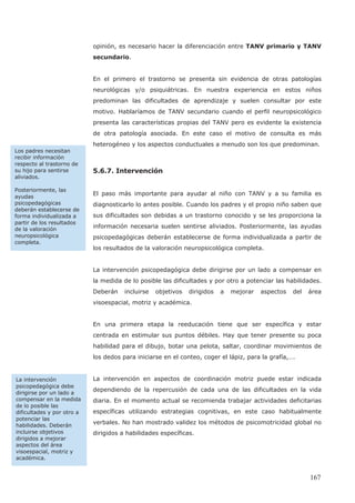 opinión, es necesario hacer la diferenciación entre TANV primario y TANV
secundario.
En el primero el trastorno se presenta sin evidencia de otras patologías
neurológicas y/o psiquiátricas. En nuestra experiencia en estos niños
predominan las dificultades de aprendizaje y suelen consultar por este
motivo. Hablaríamos de TANV secundario cuando el perfil neuropsicológico
presenta las características propias del TANV pero es evidente la existencia
de otra patología asociada. En este caso el motivo de consulta es más
heterogéneo y los aspectos conductuales a menudo son los que predominan.
5.6.7. Intervención
El paso más importante para ayudar al niño con TANV y a su familia es
diagnosticarlo lo antes posible. Cuando los padres y el propio niño saben que
sus dificultades son debidas a un trastorno conocido y se les proporciona la
información necesaria suelen sentirse aliviados. Posteriormente, las ayudas
psicopedagógicas deberán establecerse de forma individualizada a partir de
los resultados de la valoración neuropsicológica completa.
La intervención psicopedagógica debe dirigirse por un lado a compensar en
la medida de lo posible las dificultades y por otro a potenciar las habilidades.
Deberán incluirse objetivos dirigidos a mejorar aspectos del área
visoespacial, motriz y académica.
En una primera etapa la reeducación tiene que ser específica y estar
centrada en estimular sus puntos débiles. Hay que tener presente su poca
habilidad para el dibujo, botar una pelota, saltar, coordinar movimientos de
los dedos para iniciarse en el conteo, coger el lápiz, para la grafía,….
La intervención en aspectos de coordinación motriz puede estar indicada
dependiendo de la repercusión de cada una de las dificultades en la vida
diaria. En el momento actual se recomienda trabajar actividades deficitarias
específicas utilizando estrategias cognitivas, en este caso habitualmente
verbales. No han mostrado validez los métodos de psicomotricidad global no
dirigidos a habilidades específicas.
Los padres necesitan
recibir información
respecto al trastorno de
su hijo para sentirse
aliviados.
Posteriormente, las
ayudas
psicopedagógicas
deberán establecerse de
forma individualizada a
partir de los resultados
de la valoración
neuropsicológica
completa.
La intervención
psicopedagógica debe
dirigirse por un lado a
compensar en la medida
de lo posible las
dificultades y por otro a
potenciar las
habilidades. Deberán
incluirse objetivos
dirigidos a mejorar
aspectos del área
visoespacial, motriz y
académica.
167
 
