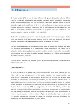 El fracaso escolar (FE) es uno de los problemas más graves de nuestro país. Se define
como la incapacidad para alcanzar los objetivos marcados por las autoridades educativas
para la enseñanza obligatoria, o lo que es lo mismo, abandonar el centro escolar sin haber
obtenido ningún título académico. El FE no es solo un fracaso del alumno sino que lo es
también del sistema educativo. En nuestro país el sistema educativo fracasa en más del
30% de los alumnos, el doble que en la media de los países europeos. Afecta más a los
varones que a las mujeres, un 58,5% frente a un 41%.
Es de sobra conocida la repercusión del nivel educativo en la economía de un país y el alto
coste que supone el FE. La sociedad depende en gran parte del desarrollo del capital
humano, y éste está directamente relacionado con las políticas educativas.
Las oportunidades educativas se relacionan con el grado de satisfacción personal que, a su
vez, repercute positivamente en la productividad. Países como Corea han optado por la
educación pública de calidad como una de los puntales para la recuperación y expansión
económica del país. La ubicación en los primeros puestos en los rankings internacionales
de calidad educativa, los avalan.
En el progreso académico y personal de un alumno intervienen diversos factores que
interaccionan entre sí:
Contexto familiar
El nivel educativo de los padres influye considerablemente en el nivel obtenido por los
hijos. Esto es así especialmente en las clases sociales más desfavorecidas. Las
expectativas e implicación de los padres en la educación de los hijos, los recursos para
ayudarles, el hábito lector, las actividades culturales, etc. son factores determinantes. Un
aspecto habitualmente no contemplado es el componente genético y hereditario de muchos
de los trastornos de aprendizaje que con frecuencia son la causa de las dificultades de
muchos alumnos abocados al FE. Los progenitores de chicos con dislexia, trastorno de
atención e hiperactividad (TDAH), discalculia, trastornos del lenguaje, etc. es muy probable
que fracasaran por tener las mismas dificultades que tienen sus hijos. Estas familias a
menudo asumen que sus miembros “no sirven” para los estudios. Los hijos de padres con
FE deberían considerarse alumnos de riesgo de presentar distintas dificultades de
aprendizaje con el fin de detectarlos de forma precoz.
1. Introducción
15
 