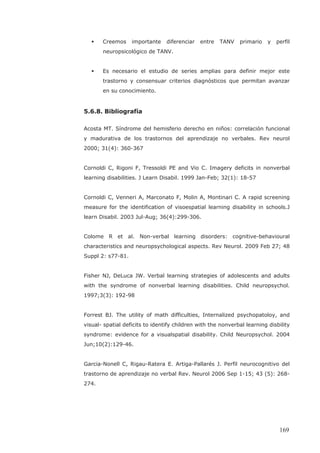 Creemos importante diferenciar entre TANV primario y perfil
neuropsicológico de TANV.
Es necesario el estudio de series amplias para definir mejor este
trastorno y consensuar criterios diagnósticos que permitan avanzar
en su conocimiento.
5.6.8. Bibliografía
Acosta MT. Síndrome del hemisferio derecho en niños: correlación funcional
y madurativa de los trastornos del aprendizaje no verbales. Rev neurol
2000; 31(4): 360-367
Cornoldi C, Rigoni F, Tressoldi PE and Vio C. Imagery deficits in nonverbal
learning disabilities. J Learn Disabil. 1999 Jan-Feb; 32(1): 18-57
Cornoldi C, Venneri A, Marconato F, Molin A, Montinari C. A rapid screening
measure for the identification of visoespatial learning disability in schools.J
learn Disabil. 2003 Jul-Aug; 36(4):299-306.
Colome R et al. Non-verbal learning disorders: cognitive-behavioural
characteristics and neuropsychological aspects. Rev Neurol. 2009 Feb 27; 48
Suppl 2: s77-81.
Fisher NJ, DeLuca JW. Verbal learning strategies of adolescents and adults
with the syndrome of nonverbal learning disabilities. Child neuropsychol.
1997;3(3): 192-98
Forrest BJ. The utility of math difficulties, Internalized psychopatoloy, and
visual- spatial deficits to identify children with the nonverbal learning disbility
syndrome: evidence for a visualspatial disability. Child Neuropsychol. 2004
Jun;10(2):129-46.
Garcia-Nonell C, Rigau-Ratera E. Artiga-Pallarés J. Perfil neurocognitivo del
trastorno de aprendizaje no verbal Rev. Neurol 2006 Sep 1-15; 43 (5): 268-
274.
169
 
