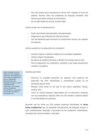 - Dar más tiempo para expresarse en forma oral: respetar el turno de
palabra. Muchos niños con problemas de lenguaje necesitan más
tiempo para poder procesar la información.
- No corregir todos los errores cuando habla.
¿Cómo ayudar con la lectoescritura?
- Evitar enunciados desordenados/ desorganizados.
- Asegurarnos que entiende las órdenes escritas.
- Dar herramientas para favorecer la comprensión escrita (ver capítulo
de dislexia).
¿Cómo ayudarle en la adquisición de conceptos?
- Intentar explicar mediante imágenes los conceptos trabajados.
- Utilizar mapas conceptuales.
- No abusar de palabras técnicas y difíciles de recordar para el niño.
- Para la adquisición de vocabulario, ayudarle a que haga asociaciones
visuales a la palabra.
Aspectos generales
- Disminuir la ansiedad buscando los aspectos más positivos del
desarrollo del niño, felicitándole y premiándole cuando se ha
alcanzado alguna meta.
- Resaltar otras áreas en las que él sea bueno (deportes, dibujo,
música, etc).
- Tener en cuenta aspectos relacionados con la interacción recíproca
con sus compañeros. Algunos niños con TDL tienden a aislarse debido
a sus dificultades de expresión.
Recordar que los niños con TDL pueden presentar dificultades en otras
áreas académicas que no dependen directamente del lenguaje aunque sí
está implícitamente implicado: enunciados de los problemas matemáticos,
conceptos de ciencias sociales y naturales…
Cabe recordar que los
niños con TDL pueden
presentar dificultades en
otras áreas académicas
que no dependen
directamente del
lenguaje aunque sí está
implícitamente
implicado: enunciados
de los problemas
matemáticos, conceptos
de ciencias sociales y
naturales, etc.
177
 