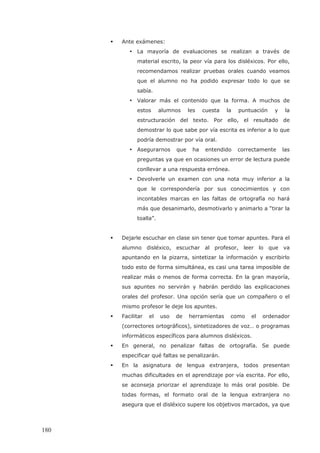 Ante exámenes:
• La mayoría de evaluaciones se realizan a través de
material escrito, la peor vía para los disléxicos. Por ello,
recomendamos realizar pruebas orales cuando veamos
que el alumno no ha podido expresar todo lo que se
sabía.
• Valorar más el contenido que la forma. A muchos de
estos alumnos les cuesta la puntuación y la
estructuración del texto. Por ello, el resultado de
demostrar lo que sabe por vía escrita es inferior a lo que
podría demostrar por vía oral.
• Asegurarnos que ha entendido correctamente las
preguntas ya que en ocasiones un error de lectura puede
conllevar a una respuesta errónea.
• Devolverle un examen con una nota muy inferior a la
que le correspondería por sus conocimientos y con
incontables marcas en las faltas de ortografía no hará
más que desanimarlo, desmotivarlo y animarlo a “tirar la
toalla”.
Dejarle escuchar en clase sin tener que tomar apuntes. Para el
alumno disléxico, escuchar al profesor, leer lo que va
apuntando en la pizarra, sintetizar la información y escribirlo
todo esto de forma simultánea, es casi una tarea imposible de
realizar más o menos de forma correcta. En la gran mayoría,
sus apuntes no servirán y habrán perdido las explicaciones
orales del profesor. Una opción sería que un compañero o el
mismo profesor le deje los apuntes.
Facilitar el uso de herramientas como el ordenador
(correctores ortográficos), sintetizadores de voz… o programas
informáticos específicos para alumnos disléxicos.
En general, no penalizar faltas de ortografía. Se puede
especificar qué faltas se penalizarán.
En la asignatura de lengua extranjera, todos presentan
muchas dificultades en el aprendizaje por vía escrita. Por ello,
se aconseja priorizar el aprendizaje lo más oral posible. De
todas formas, el formato oral de la lengua extranjera no
asegura que el disléxico supere los objetivos marcados, ya que
180
 