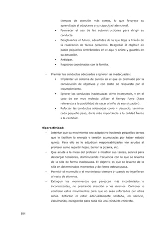 tiempos de atención más cortos, lo que favorece su
aprendizaje al adaptarse a su capacidad atencional.
Favorecer el uso de las autoinstrucciones para dirigir su
conducta.
Desglosarles el futuro, advertirles de lo que llega a través de
la realización de tareas presentes. Desglosar el objetivo en
pasos pequeños centrándoles en el aquí y ahora y guiarles en
su actuación.
Anticipar.
Registros coordinados con la familia.
- Premiar las conductas adecuadas e ignorar las inadecuadas:
Implantar un sistema de puntos en el que es premiado por la
consecución de objetivos y con coste de respuesta por el
incumplimiento.
Ignorar las conductas inadecuadas como interrumpir, y en el
caso de ser muy molesta utilizar el tiempo fuera (hace
referencia a la posibilidad de sacar al niño de esa situación).
Reforzar las conductas adecuadas como ir despacio, terminar
cada pequeño paso, darle más importancia a la calidad frente
a la cantidad.
Hiperactividad:
- Intentar que su movimiento sea adaptativo haciendo pequeñas tareas
que le faciliten la energía y tensión acumuladas por haber estado
quieto. Para ello se le adjudican responsabilidades y/o ayudas al
profesor como repartir hojas, borrar la pizarra, etc.
- Que acuda a la mesa del profesor a mostrar sus tareas, servirá para
descargar tensiones, disminuyendo frecuencia con la que se levanta
de la silla de forma inadecuada. El objetivo es que se levante de la
silla en determinados momentos y de forma estructurada.
- Permitir el murmullo y el movimiento siempre y cuando no interfieran
al resto de alumnos.
- Extinguir los movimientos que parezcan más incontrolados o
inconsistentes, no prestando atención a los mismos. Contener o
controlar estos movimientos para que no sean reforzados por otros
niños. Reforzar el estar adecuadamente sentado, en silencio,
escuchando, escogiendo para cada día una conducta concreta.
184
 