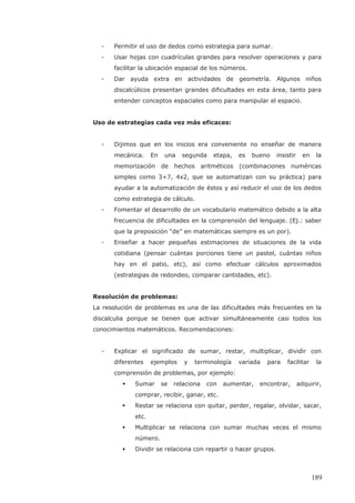 - Permitir el uso de dedos como estrategia para sumar.
- Usar hojas con cuadrículas grandes para resolver operaciones y para
facilitar la ubicación espacial de los números.
- Dar ayuda extra en actividades de geometría. Algunos niños
discalcúlicos presentan grandes dificultades en esta área, tanto para
entender conceptos espaciales como para manipular el espacio.
Uso de estrategias cada vez más eficaces:
- Dijimos que en los inicios era conveniente no enseñar de manera
mecánica. En una segunda etapa, es bueno insistir en la
memorización de hechos aritméticos (combinaciones numéricas
simples como 3+7, 4x2, que se automatizan con su práctica) para
ayudar a la automatización de éstos y así reducir el uso de los dedos
como estrategia de cálculo.
- Fomentar el desarrollo de un vocabulario matemático debido a la alta
frecuencia de dificultades en la comprensión del lenguaje. (Ej.: saber
que la preposición “de” en matemáticas siempre es un por).
- Enseñar a hacer pequeñas estimaciones de situaciones de la vida
cotidiana (pensar cuántas porciones tiene un pastel, cuántas niños
hay en el patio, etc), así como efectuar cálculos aproximados
(estrategias de redondeo, comparar cantidades, etc).
Resolución de problemas:
La resolución de problemas es una de las dificultades más frecuentes en la
discalculia porque se tienen que activar simultáneamente casi todos los
conocimientos matemáticos. Recomendaciones:
- Explicar el significado de sumar, restar, multiplicar, dividir con
diferentes ejemplos y terminología variada para facilitar la
comprensión de problemas, por ejemplo:
Sumar se relaciona con aumentar, encontrar, adquirir,
comprar, recibir, ganar, etc.
Restar se relaciona con quitar, perder, regalar, olvidar, sacar,
etc.
Multiplicar se relaciona con sumar muchas veces el mismo
número.
Dividir se relaciona con repartir o hacer grupos.
189
 