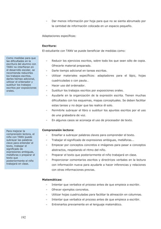- Dar menos información por hoja para que no se sienta abrumado por
la cantidad de información colocada en un espacio pequeño.
Adaptaciones específicas:
Escritura:
El estudiante con TANV se puede beneficiar de medidas como:
- Reducir los ejercicios escritos, sobre todo los que sean sólo de copia.
Ofrecerle material preparado.
- Darle tiempo adicional en tareas escritas.
- Utilizar materiales específicos: adaptadores para el lápiz, hojas
cuadriculadas o con pauta…
- Hacer uso del ordenador.
- Sustituir los trabajos escritos por exposiciones orales.
- Ayudarle en la organización de la expresión escrita. Tienen muchas
dificultades con los esquemas, mapas conceptuales. Se deben facilitar
estas tareas y no dejar que las realice él solo.
- Permitirle subrayar el libro o sustituir los apuntes escritos por el uso
de una grabadora de voz.
- En algunos casos se aconseja el uso de procesador de texto.
Comprensión lectora:
- Enseñar a subrayar palabras claves para comprender el texto.
- Trabajar el significado de expresiones ambiguas, metáforas...
- Empezar por conceptos concretos e imágenes para pasar a conceptos
abstractos, respetando el ritmo del niño.
- Preparar el texto que posteriormente el niño trabajará en clase.
- Proporcionar comentarios escritos y directrices verbales en la lectura
con información nueva para ayudarle a hacer inferencias y relaciones
con otras informaciones previas.
Matemáticas:
- Intentar que verbalice el proceso antes de que empiece a escribir.
- Ofrecer ejemplos concretos.
- Utilizar hojas cuadriculadas para facilitar la alineación en columnas.
- Intentar que verbalice el proceso antes de que empiece a escribir.
- Entrenarlos previamente en el lenguaje matemático.
Como medidas para que
las dificultades en la
escritura del alumno con
TANV no interfieran en
el desarrollo escolar, se
recomienda reducirles
los trabajos escritos,
darles tiempo adicional,
utilizar el ordenador y
sustituir los trabajos
escritos por exposiciones
orales.
Para mejorar la
comprensión lectora, el
niño con TANV puede
subrayar las palabras
clave para entender el
texto, trabajar el
significado de
expresiones ambiguas,
metáforas o preparar el
texto que
posteriormente el niño
trabajará en clase.
192
 