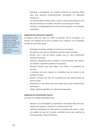 - Acercarlo a compañeros con modelos correctos de conducta social
para que aprenda comportamientos apropiados en diferentes
situaciones.
- Los adultos deben intentar llevar a cabo su toma de decisiones en voz
alta para ofrecerle un modelo. Animarle a que él haga lo mismo.
- Introducir la independencia del niño de forma gradual y en contextos
controlados.
Aspectos de orientación espacial:
En algunos casos los niños con TANV se orientan mal en el espacio y se
pierden con facilidad por lo que se sienten muy inseguros. En el ambiente
escolar les servirá de ayuda:
- Orientarle con pistas verbales al moverse por el espacio.
- No dejarle nunca solo en situaciones nuevas o poco conocidas.
- Escribir una a una las pistas visuales que se vaya encontrando
durante el recorrido.
- Ofrecerle indicadores que le faciliten el reconocimiento del espacio;
por ejemplo, colocando carteles en las puertas.
- Ofrecerle tiempo extra para llegar a los sitios y no penalizar los
retrasos.
- A principios de curso, asignar un compañero que le oriente en los
cambios de clase.
- Escribir el horario del niño en la agenda para que pueda llevarlo de
clase en clase.
- Reservarle un sitio dentro del aula donde haya pocas interferencias
sensoriales.
- Utilizar material específico con referencias espaciales.
Aspectos de coordinación motriz:
Les serán de utilidad estrategias como:
- Adecuar a sus dificultades la organización del espacio físico del aula.
Dejarle más espacio o situarle en un extremo de la fila.
- Facilitarle estrategias de cómo apoyar la carpeta para poner y sacar
los papeles sin que se le caigan, enseñarle trucos para vestirse de
forma adecuada y para abrocharse…
La escuela tiene un
papel fundamental en
favorecer un área de
relaciones sociales
óptima para el niño con
TANV; por ejemplo, en
evitar que no sea
objetivo de burla por
parte de sus
compañeros o evitar su
aislamiento.
194
 