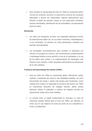 Para combatir la impulsividad del niño con TDAH es importante definir
normas de conducta, favorecer el autocontrol, premiar las conductas
adecuadas e ignorar las inadecuadas. Algunas adecuaciones para
afrontar el déficit de atención recaen en una supervisión constante,
tutorías individuales, planificación de las actividades o la participación
activa en clase.
Discalculia
Los niños con discalculia, al tener una capacidad intelectual normal,
las adecuaciones deben ser, en un primer momento, metodológicas y
no de contenidos. En general, los niños discalcúlicos necesitan una
atención individualizada.
Las principales recomendaciones para combatir la discalculia son
reforzar el concepto de número, usar herramientas complementarias
y estrategias básicas (como permitir el uso de la calculadora o el uso
de los dedos para contar) y la implementación de estrategias más
eficaces como enseñar a hacer pequeñas estimaciones de situaciones
de la vida cotidiana.
Trastorno del Aprendizaje No Verbal (TANV)
Para los niños con TANV se recomienda darles información verbal,
explícita y explicarles las cosas lo más detalladas posibles, así como
fraccionarles las tareas y darles más tiempo para finalizarlas. Como
medida para mejorar la capacidad de escritura del alumno con TANV
se recomienda reducirles los trabajos escritos, darles tiempo
adicional, utilizar el ordenador y sustituir los trabajos escritos por
exposiciones orales entre otras medidas.
La escuela tiene un papel fundamental en favorecer un área de
relaciones sociales óptima para el niño con TANV; por ejemplo, en
evitar que no sea objetivo de burla por parte de sus compañeros o
evitar su aislamiento.
197
 