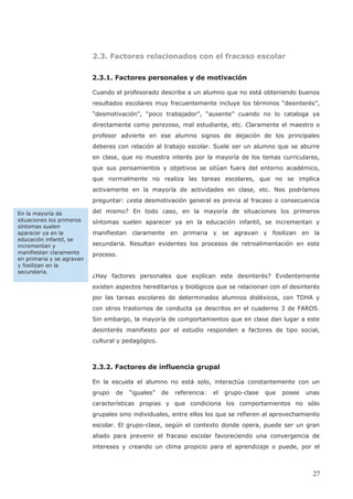 2.3. Factores relacionados con el fracaso escolar
2.3.1. Factores personales y de motivación
Cuando el profesorado describe a un alumno que no está obteniendo buenos
resultados escolares muy frecuentemente incluye los términos “desinterés”,
“desmotivación”, “poco trabajador”, “ausente” cuando no lo cataloga ya
directamente como perezoso, mal estudiante, etc. Claramente el maestro o
profesor advierte en ese alumno signos de dejación de los principales
deberes con relación al trabajo escolar. Suele ser un alumno que se aburre
en clase, que no muestra interés por la mayoría de los temas curriculares,
que sus pensamientos y objetivos se sitúan fuera del entorno académico,
que normalmente no realiza las tareas escolares, que no se implica
activamente en la mayoría de actividades en clase, etc. Nos podríamos
preguntar: ¿esta desmotivación general es previa al fracaso o consecuencia
del mismo? En todo caso, en la mayoría de situaciones los primeros
síntomas suelen aparecer ya en la educación infantil, se incrementan y
manifiestan claramente en primaria y se agravan y fosilizan en la
secundaria. Resultan evidentes los procesos de retroalimentación en este
proceso.
¿Hay factores personales que explican este desinterés? Evidentemente
existen aspectos hereditarios y biológicos que se relacionan con el desinterés
por las tareas escolares de determinados alumnos disléxicos, con TDHA y
con otros trastornos de conducta ya descritos en el cuaderno 3 de FAROS.
Sin embargo, la mayoría de comportamientos que en clase dan lugar a este
desinterés manifiesto por el estudio responden a factores de tipo social,
cultural y pedagógico.
2.3.2. Factores de influencia grupal
En la escuela el alumno no está solo, interactúa constantemente con un
grupo de “iguales” de referencia: el grupo-clase que posee unas
características propias y que condiciona los comportamientos no sólo
grupales sino individuales, entre ellos los que se refieren al aprovechamiento
escolar. El grupo-clase, según el contexto donde opera, puede ser un gran
aliado para prevenir el fracaso escolar favoreciendo una convergencia de
intereses y creando un clima propicio para el aprendizaje o puede, por el
En la mayoría de
situaciones los primeros
síntomas suelen
aparecer ya en la
educación infantil, se
incrementan y
manifiestan claramente
en primaria y se agravan
y fosilizan en la
secundaria.
27
 
