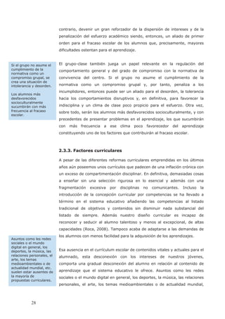contrario, devenir un gran reforzador de la dispersión de intereses y de la
penalización del esfuerzo académico siendo, entonces, un aliado de primer
orden para el fracaso escolar de los alumnos que, precisamente, mayores
dificultades ostentan para el aprendizaje.
El grupo-clase también juega un papel relevante en la regulación del
comportamiento general y del grado de compromiso con la normativa de
convivencia del centro. Si el grupo no asume el cumplimiento de la
normativa como un compromiso grupal y, por tanto, penaliza a los
incumplidores, entonces puede ser un aliado para el desorden, la tolerancia
hacia los comportamientos disruptivos y, en definitiva, para favorecer la
indisciplina y un clima de clase poco propicio para el esfuerzo. Otra vez,
sobre todo, serán los alumnos más desfavorecidos socioculturalmente, y con
precedentes de presentar problemas en el aprendizaje, los que sucumbirán
con más frecuencia a ese clima poco favorecedor del aprendizaje
constituyendo uno de los factores que contribuirán al fracaso escolar.
2.3.3. Factores curriculares
A pesar de las diferentes reformas curriculares emprendidas en los últimos
años aún poseemos unos currículos que padecen de una inflación crónica con
un exceso de compartimentación disciplinar. En definitiva, demasiadas cosas
a enseñar sin una selección rigurosa en lo esencial y además con una
fragmentación excesiva por disciplinas no comunicantes. Incluso la
introducción de la concepción curricular por competencias se ha llevado a
término en el sistema educativo añadiendo las competencias al listado
tradicional de objetivos y contenidos sin disminuir nada substancial del
listado de siempre. Además nuestro diseño curricular es incapaz de
reconocer y seducir al alumno talentoso y menos al excepcional, de altas
capacidades (Roca, 2008). Tampoco acaba de adaptarse a las demandas de
los alumnos con menos facilidad para la adquisición de los aprendizajes.
Esa ausencia en el currículum escolar de contenidos vitales y actuales para el
alumnado, esta desconexión con los intereses de nuestros jóvenes,
comporta una gradual desconexión del alumno en relación al contenido de
aprendizaje que el sistema educativo le ofrece. Asuntos como les redes
sociales o el mundo digital en general, los deportes, la música, las relaciones
personales, el arte, los temas medioambientales o de actualidad mundial,
Asuntos como les redes
sociales o el mundo
digital en general, los
deportes, la música, las
relaciones personales, el
arte, los temas
medioambientales o de
actualidad mundial, etc.
suelen estar ausentes de
la mayoría de
propuestas curriculares.
Si el grupo no asume el
cumplimiento de la
normativa como un
compromiso grupal, se
crea una situación de
intolerancia y desorden.
Los alumnos más
desfavorecidos
socioculturalmente
sucumbirán con más
frecuencia al fracaso
escolar.
28
 